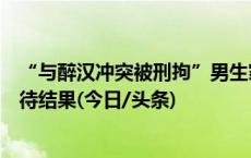 “与醉汉冲突被刑拘”男生家属：警方通知办理取保，正等待结果(今日/头条)