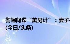 警惕间谍“美男计”：妻子被策反后，又将官员丈夫拉下水(今日/头条)