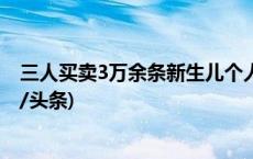 三人买卖3万余条新生儿个人信息，罚款并公开道歉！(今日/头条)