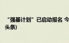 “强基计划”已启动报名 今年不少高校新增招生专业(今日/头条)