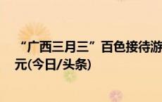 “广西三月三”百色接待游客超151万人次 旅游收入9.6亿元(今日/头条)