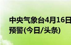 中央气象台4月16日10时继续发布暴雨蓝色预警(今日/头条)