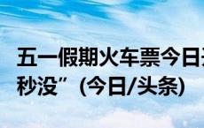 五一假期火车票今日开售！12306回应车票“秒没”(今日/头条)