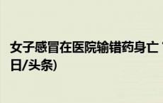 女子感冒在医院输错药身亡？芜湖官方：已组织开展调查(今日/头条)