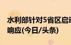 水利部针对5省区启动水旱灾害防御Ⅳ级应急响应(今日/头条)