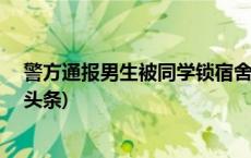 警方通报男生被同学锁宿舍群殴：4名打人者被刑拘(今日/头条)