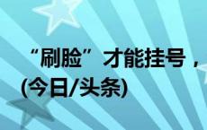 “刷脸”才能挂号，合理要求还是过度采集？(今日/头条)