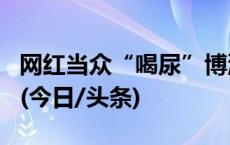 网红当众“喝尿”博流量 警方：行拘！封号！(今日/头条)