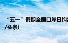 “五一”假期全国口岸日均出入境人员将达176万人次(今日/头条)