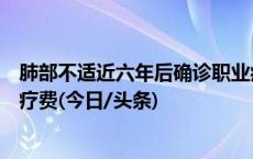 肺部不适近六年后确诊职业病，用人单位被判赔偿确诊前医疗费(今日/头条)