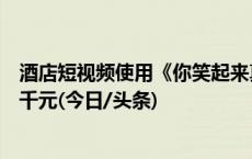 酒店短视频使用《你笑起来真好看》配乐被诉，被判赔偿六千元(今日/头条)