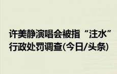 许美静演唱会被指“注水”，南京市文化综合执法总队开始行政处罚调查(今日/头条)