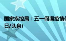 国家疾控局：五一假期疫情传播风险增加，提前做好防范(今日/头条)