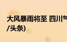 大风暴雨将至 四川气象灾害三预警齐发(今日/头条)