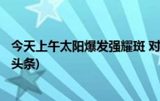 今天上午太阳爆发强耀斑 对我国上空电离层产生影响(今日/头条)