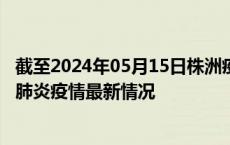 截至2024年05月15日株洲疫情最新消息-株洲新型冠状病毒肺炎疫情最新情况