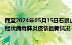 截至2024年05月15日石景山区疫情最新消息-石景山区新型冠状病毒肺炎疫情最新情况