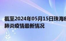 截至2024年05月15日珠海疫情最新消息-珠海新型冠状病毒肺炎疫情最新情况