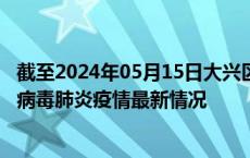 截至2024年05月15日大兴区疫情最新消息-大兴区新型冠状病毒肺炎疫情最新情况