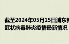 截至2024年05月15日浦东新区疫情最新消息-浦东新区新型冠状病毒肺炎疫情最新情况