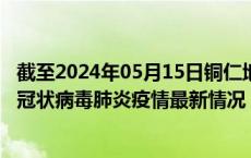 截至2024年05月15日铜仁地区疫情最新消息-铜仁地区新型冠状病毒肺炎疫情最新情况