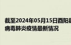 截至2024年05月15日酉阳县疫情最新消息-酉阳县新型冠状病毒肺炎疫情最新情况