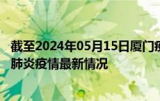 截至2024年05月15日厦门疫情最新消息-厦门新型冠状病毒肺炎疫情最新情况