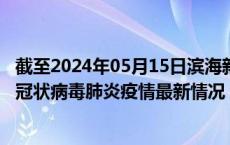 截至2024年05月15日滨海新区疫情最新消息-滨海新区新型冠状病毒肺炎疫情最新情况