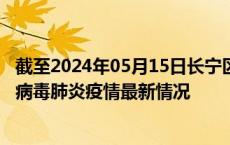 截至2024年05月15日长宁区疫情最新消息-长宁区新型冠状病毒肺炎疫情最新情况