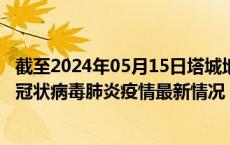 截至2024年05月15日塔城地区疫情最新消息-塔城地区新型冠状病毒肺炎疫情最新情况