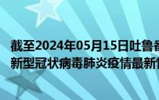 截至2024年05月15日吐鲁番地区疫情最新消息-吐鲁番地区新型冠状病毒肺炎疫情最新情况