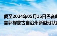 截至2024年05月15日巴音郭楞蒙古自治州疫情最新消息-巴音郭楞蒙古自治州新型冠状病毒肺炎疫情最新情况