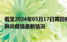 截至2024年05月17日莆田疫情最新消息-莆田新型冠状病毒肺炎疫情最新情况