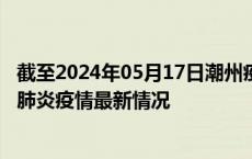 截至2024年05月17日潮州疫情最新消息-潮州新型冠状病毒肺炎疫情最新情况