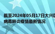 截至2024年05月17日大兴区疫情最新消息-大兴区新型冠状病毒肺炎疫情最新情况