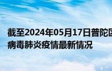 截至2024年05月17日普陀区疫情最新消息-普陀区新型冠状病毒肺炎疫情最新情况