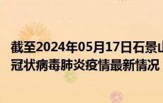 截至2024年05月17日石景山区疫情最新消息-石景山区新型冠状病毒肺炎疫情最新情况