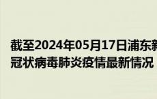 截至2024年05月17日浦东新区疫情最新消息-浦东新区新型冠状病毒肺炎疫情最新情况