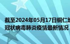 截至2024年05月17日铜仁地区疫情最新消息-铜仁地区新型冠状病毒肺炎疫情最新情况