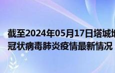 截至2024年05月17日塔城地区疫情最新消息-塔城地区新型冠状病毒肺炎疫情最新情况