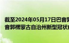 截至2024年05月17日巴音郭楞蒙古自治州疫情最新消息-巴音郭楞蒙古自治州新型冠状病毒肺炎疫情最新情况