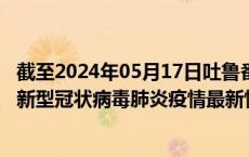 截至2024年05月17日吐鲁番地区疫情最新消息-吐鲁番地区新型冠状病毒肺炎疫情最新情况