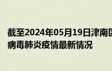 截至2024年05月19日津南区疫情最新消息-津南区新型冠状病毒肺炎疫情最新情况