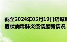 截至2024年05月19日塔城地区疫情最新消息-塔城地区新型冠状病毒肺炎疫情最新情况