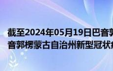 截至2024年05月19日巴音郭楞蒙古自治州疫情最新消息-巴音郭楞蒙古自治州新型冠状病毒肺炎疫情最新情况