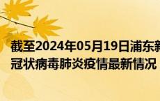 截至2024年05月19日浦东新区疫情最新消息-浦东新区新型冠状病毒肺炎疫情最新情况