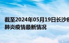 截至2024年05月19日长沙疫情最新消息-长沙新型冠状病毒肺炎疫情最新情况