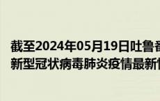 截至2024年05月19日吐鲁番地区疫情最新消息-吐鲁番地区新型冠状病毒肺炎疫情最新情况