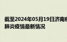 截至2024年05月19日济南疫情最新消息-济南新型冠状病毒肺炎疫情最新情况