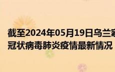 截至2024年05月19日乌兰察布疫情最新消息-乌兰察布新型冠状病毒肺炎疫情最新情况